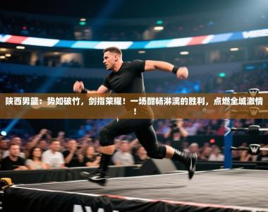 陕西男篮：势如破竹，剑指荣耀！一场酣畅淋漓的胜利，点燃全城激情！