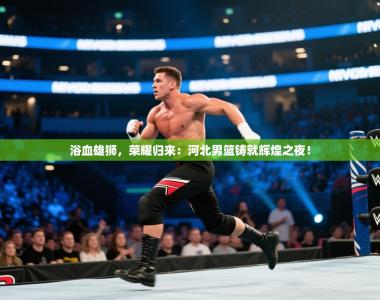 浴血雄狮，荣耀归来：河北男篮铸就辉煌之夜！