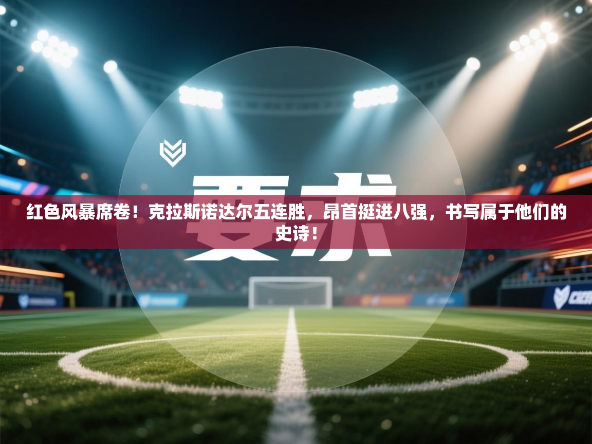 红色风暴席卷！克拉斯诺达尔五连胜，昂首挺进八强，书写属于他们的史诗！  第1张